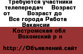 Требуются участники телепередач. › Возраст от ­ 18 › Возраст до ­ 60 - Все города Работа » Вакансии   . Костромская обл.,Вохомский р-н